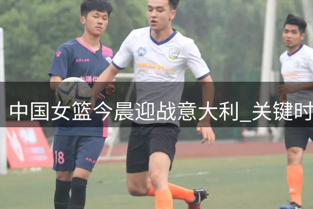 中国女篮今晨迎战意大利 关键时间需牢记