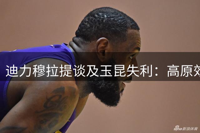 迪力穆拉提谈及玉昆失利：高原效应明显 重返云南心情佳